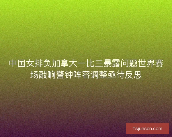 中国女排负加拿大一比三暴露问题世界赛场敲响警钟阵容调整亟待反思