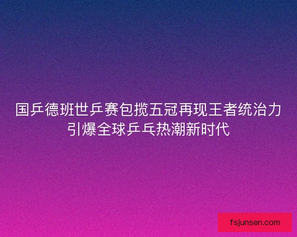 国乒德班世乒赛包揽五冠再现王者统治力引爆全球乒乓热潮新时代