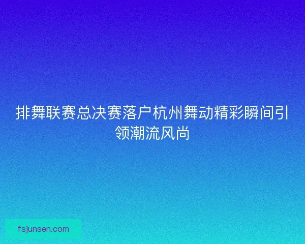 排舞联赛总决赛落户杭州舞动精彩瞬间引领潮流风尚
