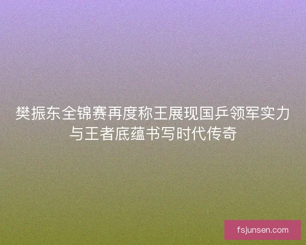 樊振东全锦赛再度称王展现国乒领军实力与王者底蕴书写时代传奇