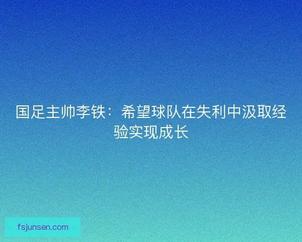 国足主帅李铁:希望球队在失利中汲取经验实现成长 国足主帅李铁:希望球队在失利中汲取经验实现成长