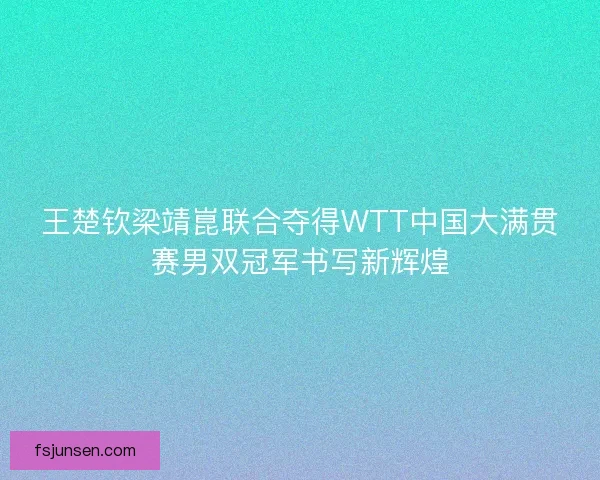 王楚钦梁靖崑联合夺得WTT中国大满贯赛男双冠军书写新辉煌 王楚钦梁靖崑联合夺得WTT中国大满贯赛男双冠军书写新辉煌