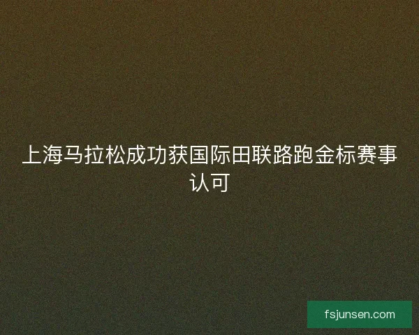 上海马拉松成功获国际田联路跑金标赛事认可