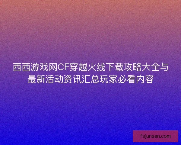 西西游戏网CF穿越火线下载攻略大全与最新活动资讯汇总玩家必看内容 西西游戏网CF穿越火线下载攻略大全与最新活动资讯汇总玩家必看内容