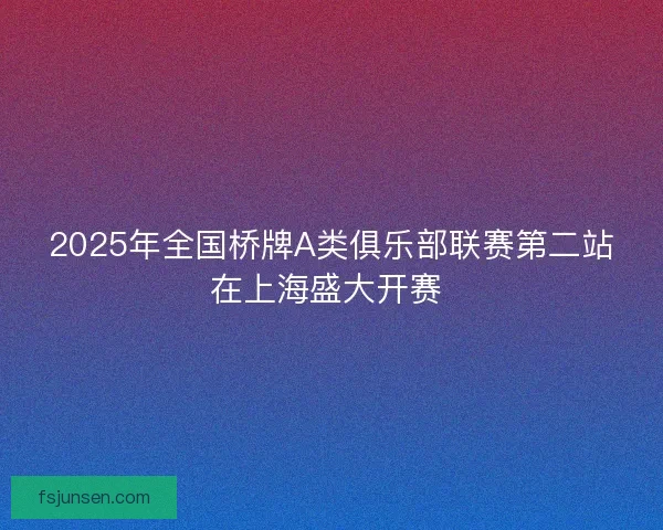 2025年全国桥牌A类俱乐部联赛第二站在上海盛大开赛 2025年全国桥牌A类俱乐部联赛第二站在上海盛大开赛