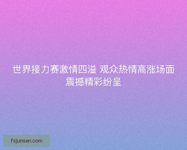世界接力赛激情四溢 观众热情高涨场面震撼精彩纷呈 世界接力赛激情四溢 观众热情高涨场面震撼精彩纷呈