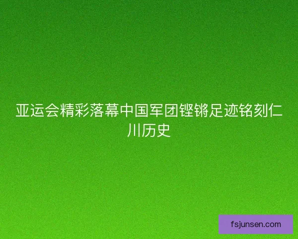 亚运会精彩落幕中国军团铿锵足迹铭刻仁川历史 亚运会精彩落幕中国军团铿锵足迹铭刻仁川历史