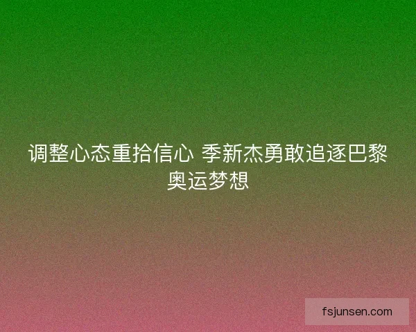 调整心态重拾信心 季新杰勇敢追逐巴黎奥运梦想 调整心态重拾信心 季新杰勇敢追逐巴黎奥运梦想
