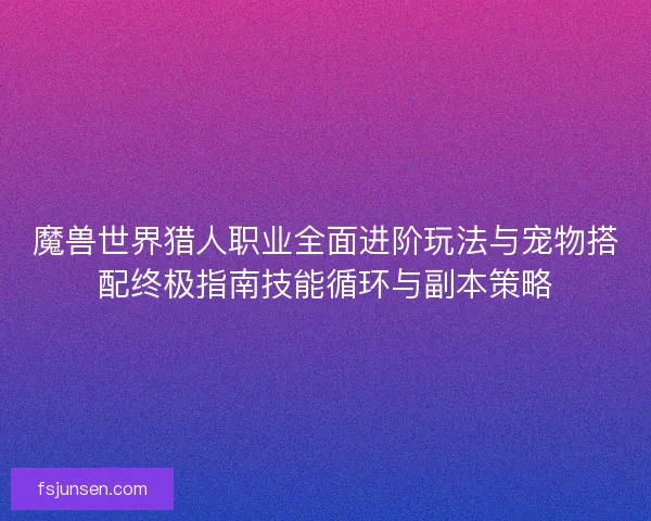 魔兽世界猎人职业全面进阶玩法与宠物搭配终极指南技能循环与副本策略