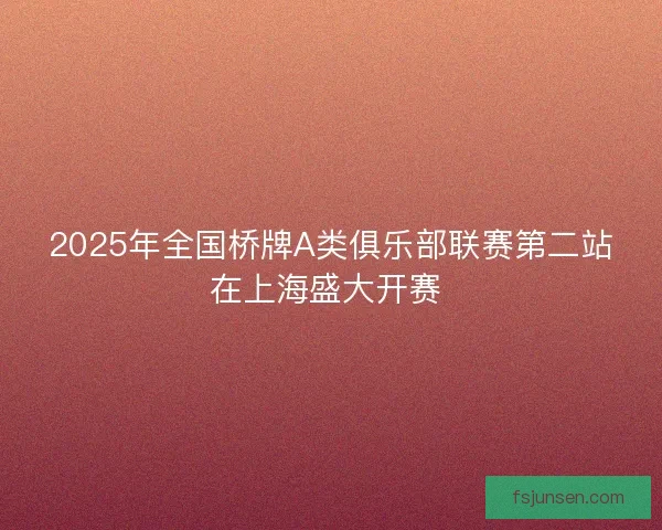 2025年全国桥牌A类俱乐部联赛第二站在上海盛大开赛 2025年全国桥牌A类俱乐部联赛第二站在上海盛大开赛