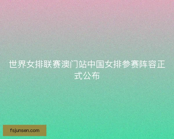 世界女排联赛澳门站中国女排参赛阵容正式公布 世界女排联赛澳门站中国女排参赛阵容正式公布