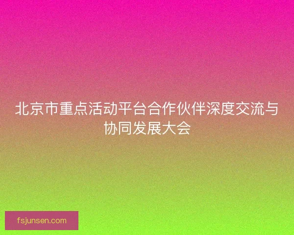 北京市重点活动平台合作伙伴深度交流与协同发展大会
