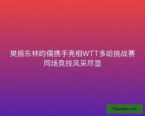 樊振东林昀儒携手亮相WTT多哈挑战赛同场竞技风采尽显