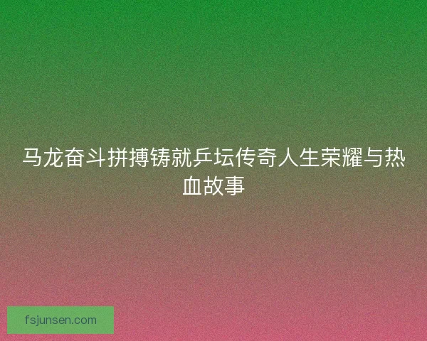 马龙奋斗拼搏铸就乒坛传奇人生荣耀与热血故事