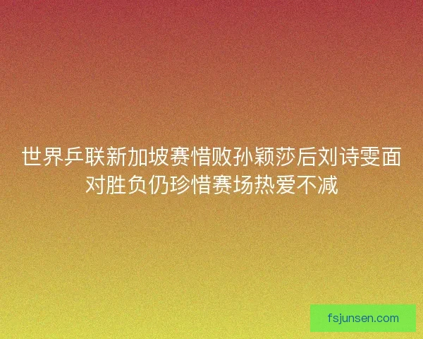 世界乒联新加坡赛惜败孙颖莎后刘诗雯面对胜负仍珍惜赛场热爱不减