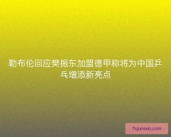 勒布伦回应樊振东加盟德甲称将为中国乒乓增添新亮点