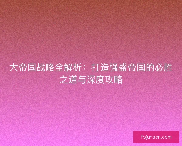 大帝国战略全解析：打造强盛帝国的必胜之道与深度攻略