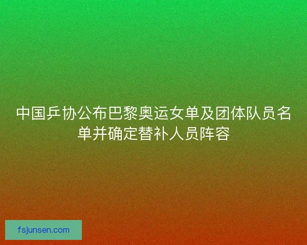 中国乒协公布巴黎奥运女单及团体队员名单并确定替补人员阵容