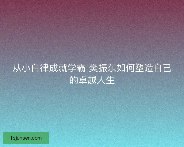 从小自律成就学霸 樊振东如何塑造自己的卓越人生