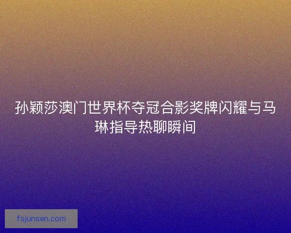 孙颖莎澳门世界杯夺冠合影奖牌闪耀与马琳指导热聊瞬间