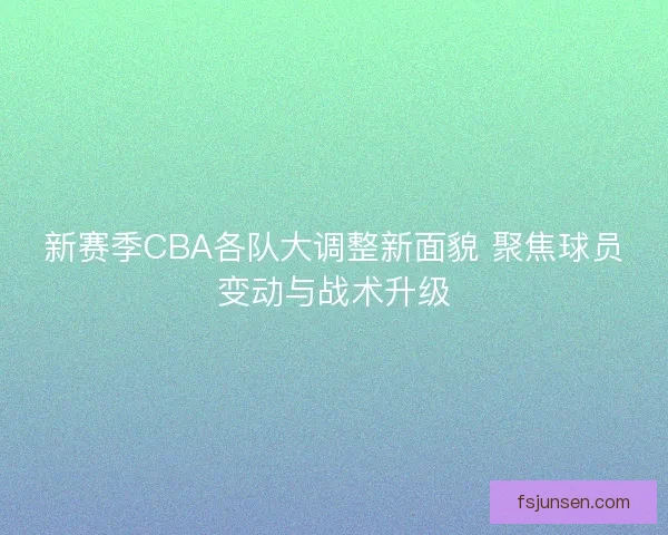 新赛季CBA各队大调整新面貌 聚焦球员变动与战术升级