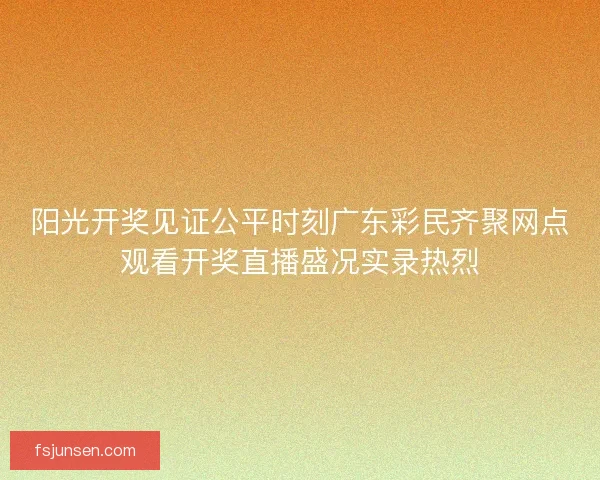 阳光开奖见证公平时刻广东彩民齐聚网点观看开奖直播盛况实录热烈 阳光开奖见证公平时刻广东彩民齐聚网点观看开奖直播盛况实录热烈