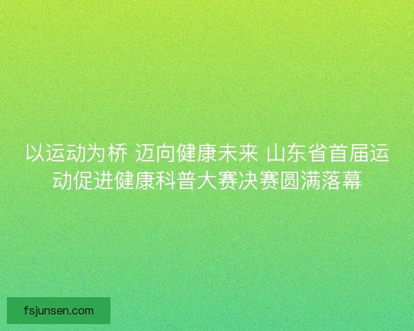 以运动为桥 迈向健康未来 山东省首届运动促进健康科普大赛决赛圆满落幕