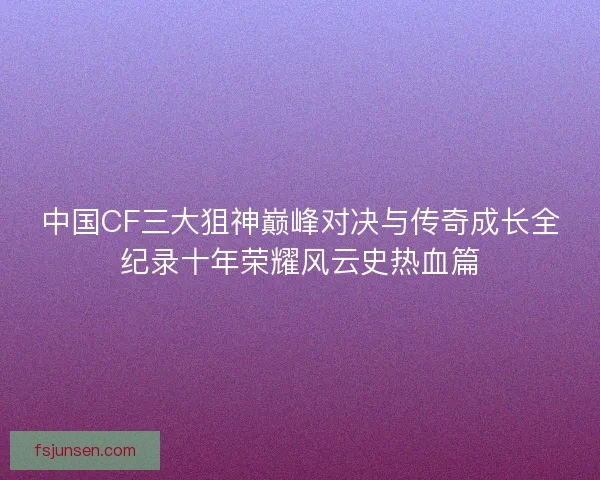 中国CF三大狙神巅峰对决与传奇成长全纪录十年荣耀风云史热血篇 中国CF三大狙神巅峰对决与传奇成长全纪录十年荣耀风云史热血篇