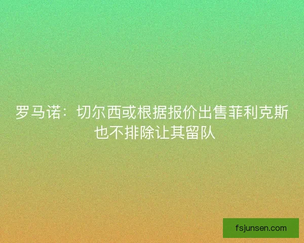 罗马诺：切尔西或根据报价出售菲利克斯 也不排除让其留队